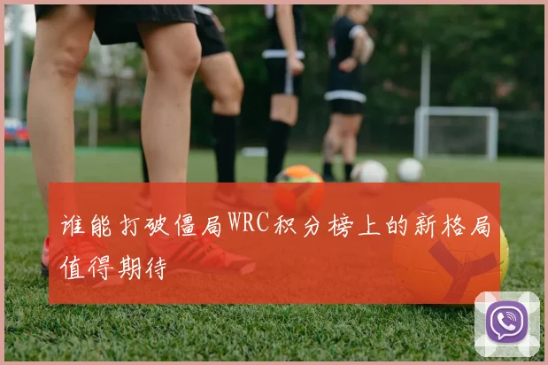 谁能打破僵局WRC积分榜上的新格局值得期待