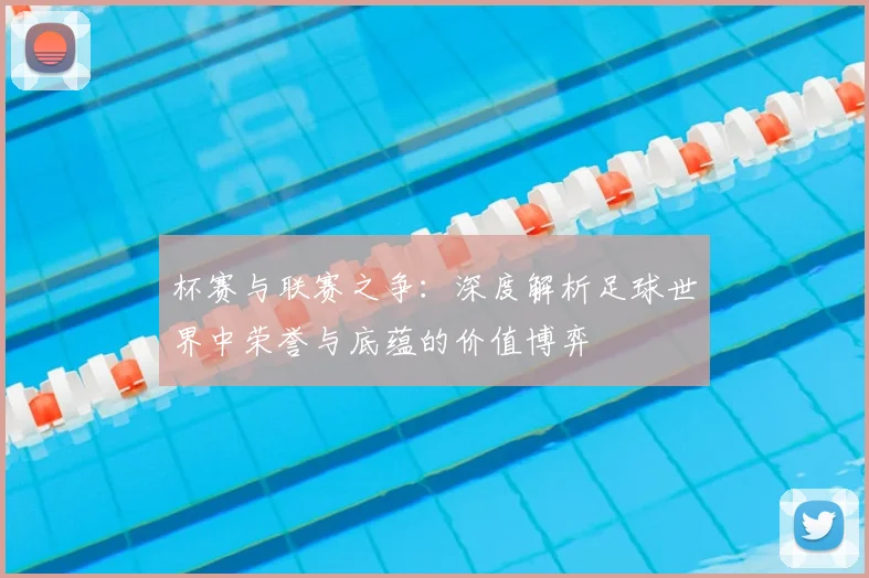 杯赛与联赛之争：深度解析足球世界中荣誉与底蕴的价值博弈